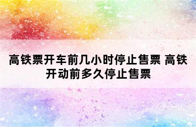 高铁票开车前几小时停止售票 高铁开动前多久停止售票